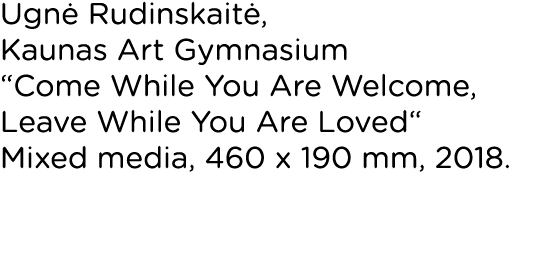 Ugnė Rudinskaitė, Kaunas Art Gymnasium  Come While You Are Welcome, Leave While You Are Loved  Mixed media, 460 x 190   