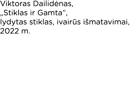 Viktoras Dailidėnas,  Stiklas ir Gamta , lydytas stiklas, ivairūs išmatavimai, 2022 m 