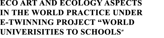 ECO ART AND ECOLOGY ASPECTS IN THE WORLD PRACTICE UNDER E-TWINNING PROJECT  WORLD UNIVERISITIES TO SCHOOLS 