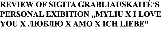 REVIEW OF SIGITA GRABLIAUSKAITĖ S PERSONAL EXIBITION  MYLIU X I LOVE YOU X       X AMO X ICH LIEBE 